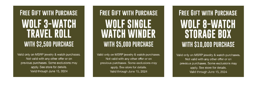Free Gift with Purchase Wolf 3-Watch Travel Roll with $2,500 Purchase Wolf Single Watch Winder with $5,000 Purchase Wolf 8-Watch Storage Box with $10,000 Purchase Valid only on MRSP jewlery & watch purchases. Not valid with any other offer or on previous purchases. Some exclusions may apply. See store for details. Valid through June 15, 2024.